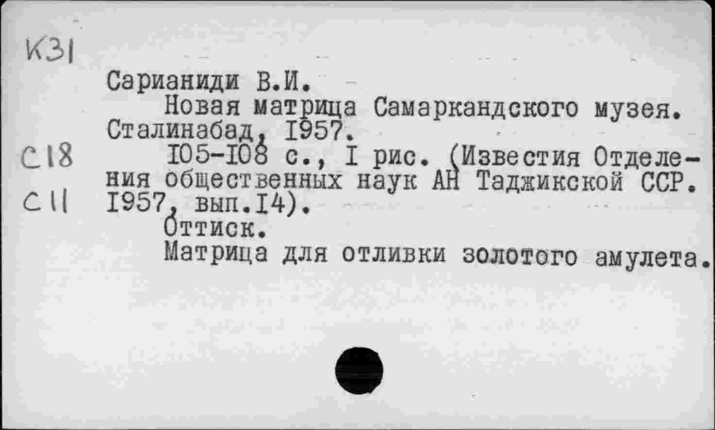 ﻿КЗІ
Сарианиди В.И.
Новая матрица Самаркандского музея. Сталинабад, 195?.
С18	І05-І08 с., I рис. (Известия Отделе-
ния общественных наук АН Таджикской ССР.
СК 1957. вып.14).
Оттиск.
Матрица для отливки золотого амулета.